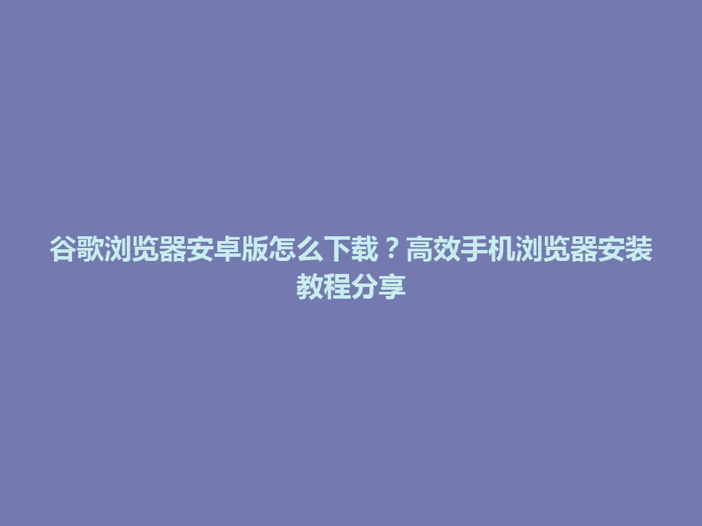 谷歌浏览器安卓版怎么下载？高效手机浏览器安装教程分享 一