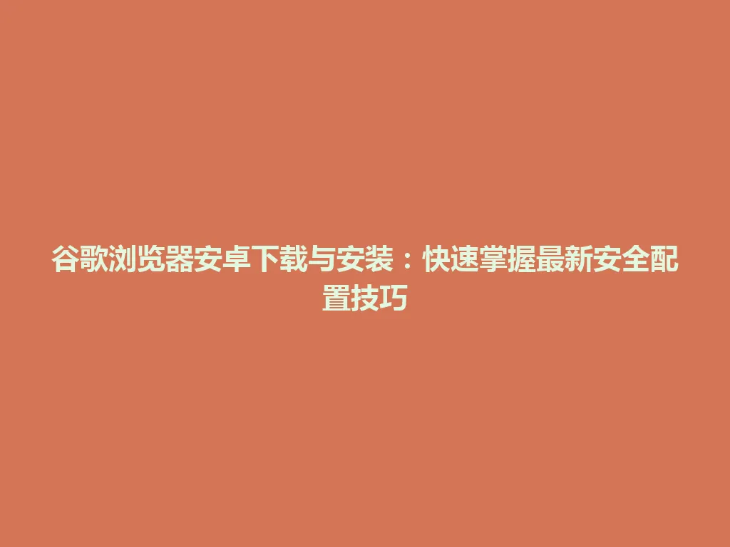 谷歌浏览器安卓下载与安装：快速掌握最新安全配置技巧 一