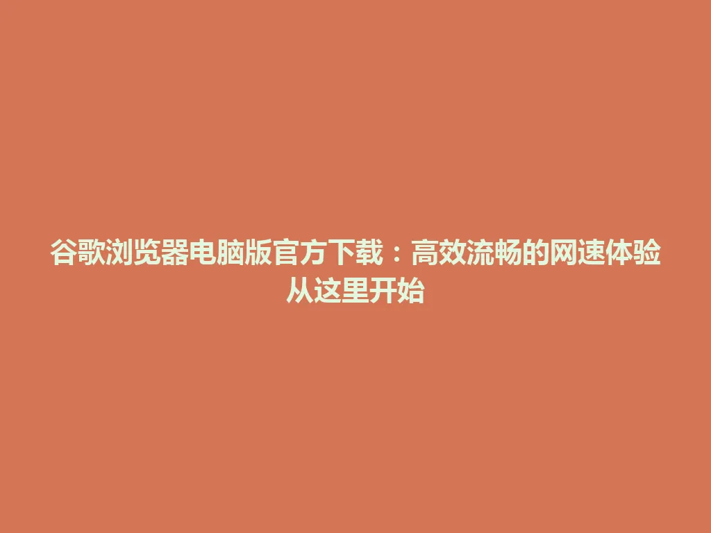 谷歌浏览器电脑版官方下载：高效流畅的网速体验从这里开始 一
